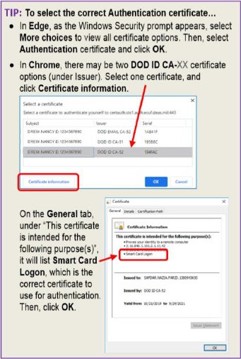 TIP:  To select the correct Authentication certificate... In Edge, as the Window Security prompt appears, select More choices to view all certificate options.  Then, select Authentication certificate and click OK. In Chrome, there may be two DOD ID CA-XX certificate options (under issuer). Select one certificate, and click Certificate Information. On the General tab, ujnder "This certificate is intenede for the following purpose(s)," it will list Smart Card Logon, which is the correct certificate to use for authentication. Then click OK.